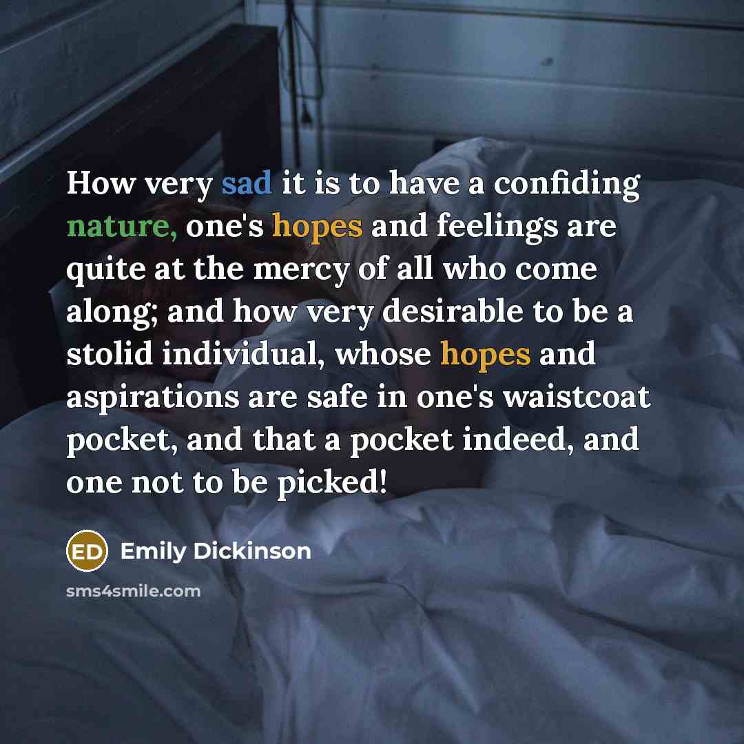 “How very sad it is to have a confiding nature, one's hopes and feelings are quite at the mercy of all who come along; and how very desirable to be a stolid individual, whose hopes and aspirations are safe in one's waistcoat pocket, and that a pocket indeed, and one not to be picked!” quote by Emily Dickinson