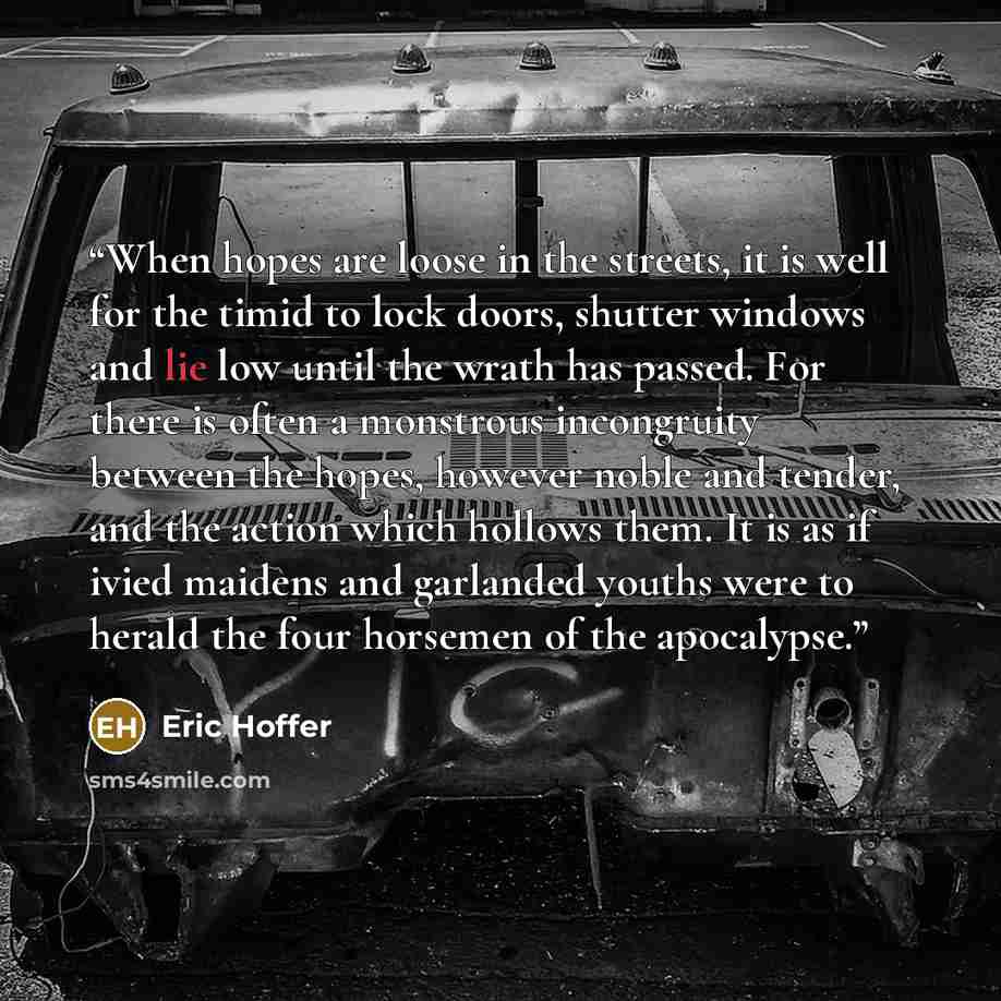 “When hopes are loose in the streets, it is well for the timid to lock doors, shutter windows and lie low until the wrath has passed. For there is often a monstrous incongruity between the hopes, however noble and tender, and the action which hollows them. It is as if ivied maidens and garlanded…” quote by Eric Hoffer