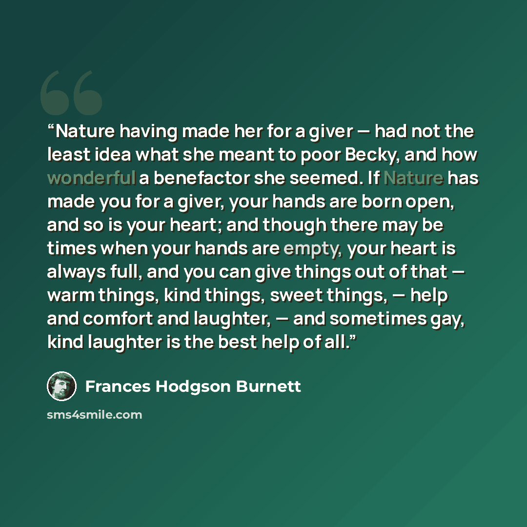 “Nature having made her for a giver — had not the least idea what she meant to poor Becky, and how wonderful a benefactor she seemed. If Nature has made you for a giver, your hands are born open, and so is your heart; and though there may be times when your hands are empty, your heart is always…” quote by Frances Hodgson Burnett