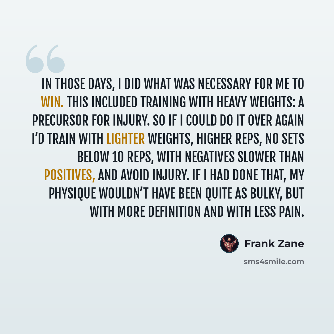 “In those days, I did what was necessary for me to win. This included training with heavy weights: a precursor for injury. So if I could do it over again I’d train with lighter weights, higher reps, no sets below 10 reps, with negatives slower than positives, and avoid injury. If I had done that…” quote by Frank Zane