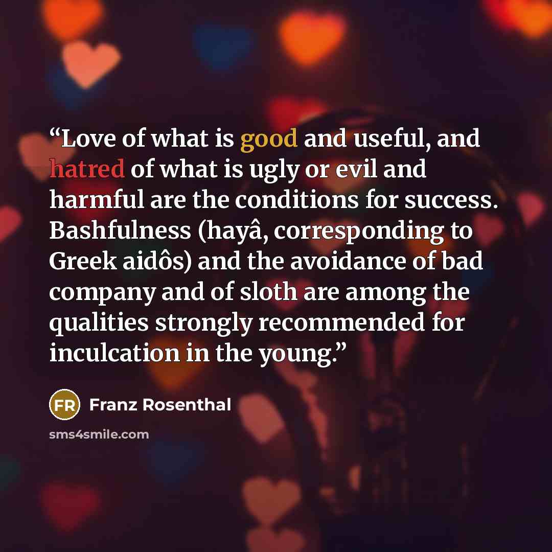 “Love of what is good and useful, and hatred of what is ugly or evil and harmful are the conditions for success. Bashfulness (hayâ, corresponding to Greek aidôs) and the avoidance of bad company and of sloth are among the qualities strongly recommended for inculcation in the young.” quote by Franz Rosenthal
