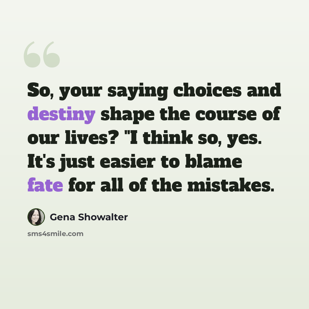 “So, your saying choices and destiny shape the course of our lives? "I think so, yes. It's just easier to blame fate for all of the mistakes.” quote by Gena Showalter