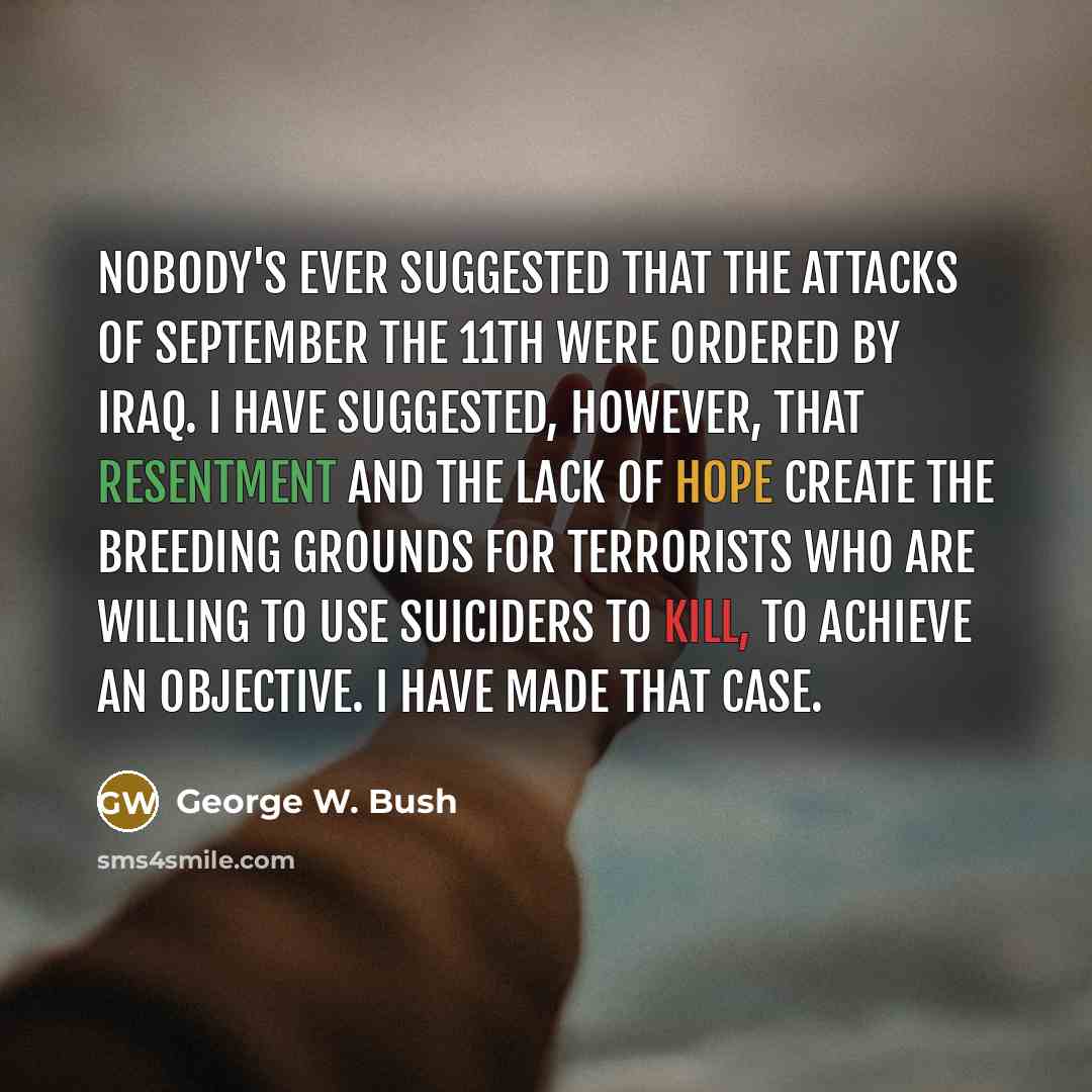 “Nobody's ever suggested that the attacks of September the 11th were ordered by Iraq. I have suggested, however, that resentment and the lack of hope create the breeding grounds for terrorists who are willing to use suiciders to kill, to achieve an objective. I have made that case.” quote by George W. Bush