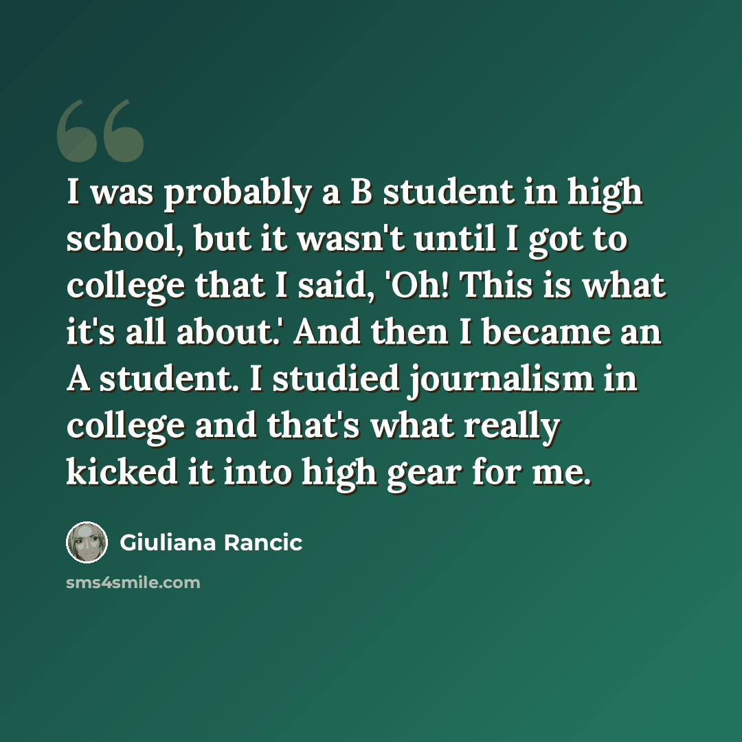 “I was probably a B student in high school, but it wasn't until I got to college that I said, 'Oh! This is what it's all about.' And then I became an A student. I studied journalism in college and that's what really kicked it into high gear for me.” quote by Giuliana Rancic