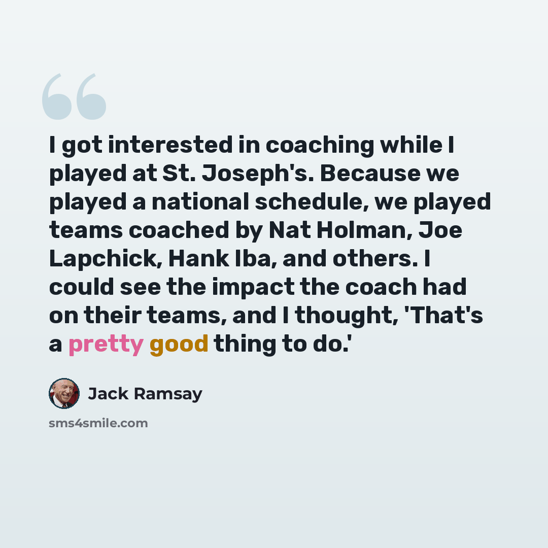“I got interested in coaching while I played at St. Joseph's. Because we played a national schedule, we played teams coached by Nat Holman, Joe Lapchick, Hank Iba, and others. I could see the impact the coach had on their teams, and I thought, 'That's a pretty good thing to do.'” quote by Jack Ramsay