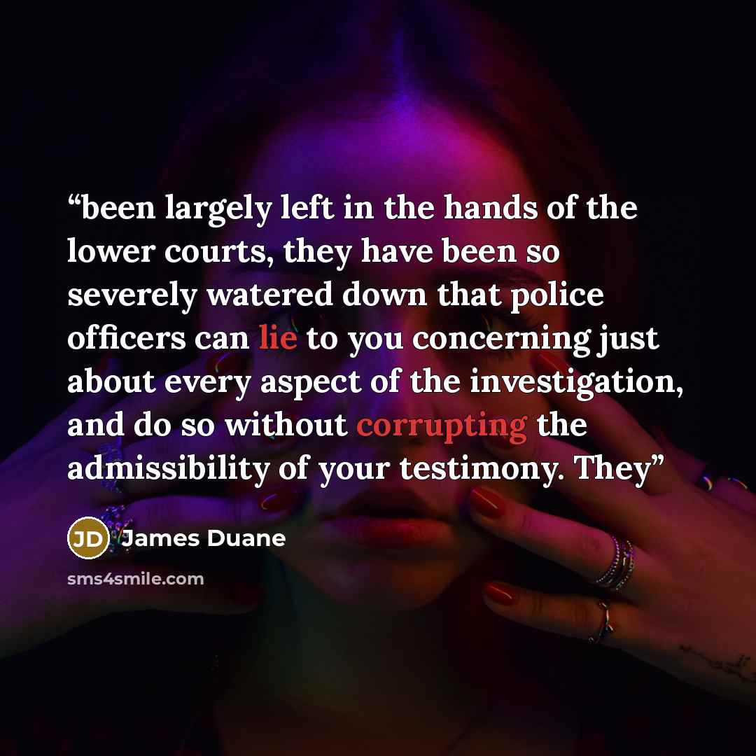 “been largely left in the hands of the lower courts, they have been so severely watered down that police officers can lie to you concerning just about every aspect of the investigation, and do so without corrupting the admissibility of your testimony. They” quote by James Duane