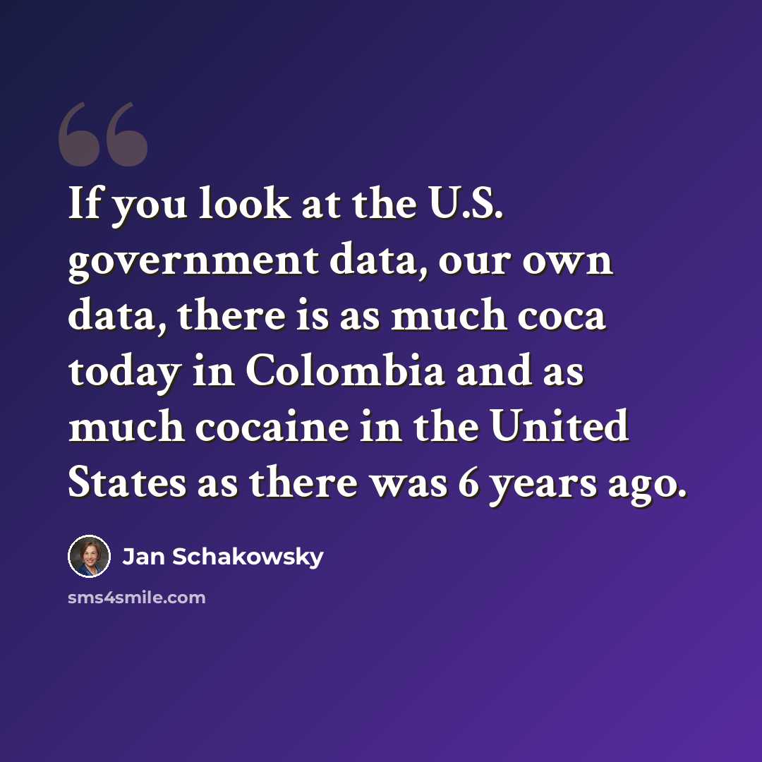 “If you look at the U.S. government data, our own data, there is as much coca today in Colombia and as much cocaine in the United States as there was 6 years ago.” quote by Jan Schakowsky