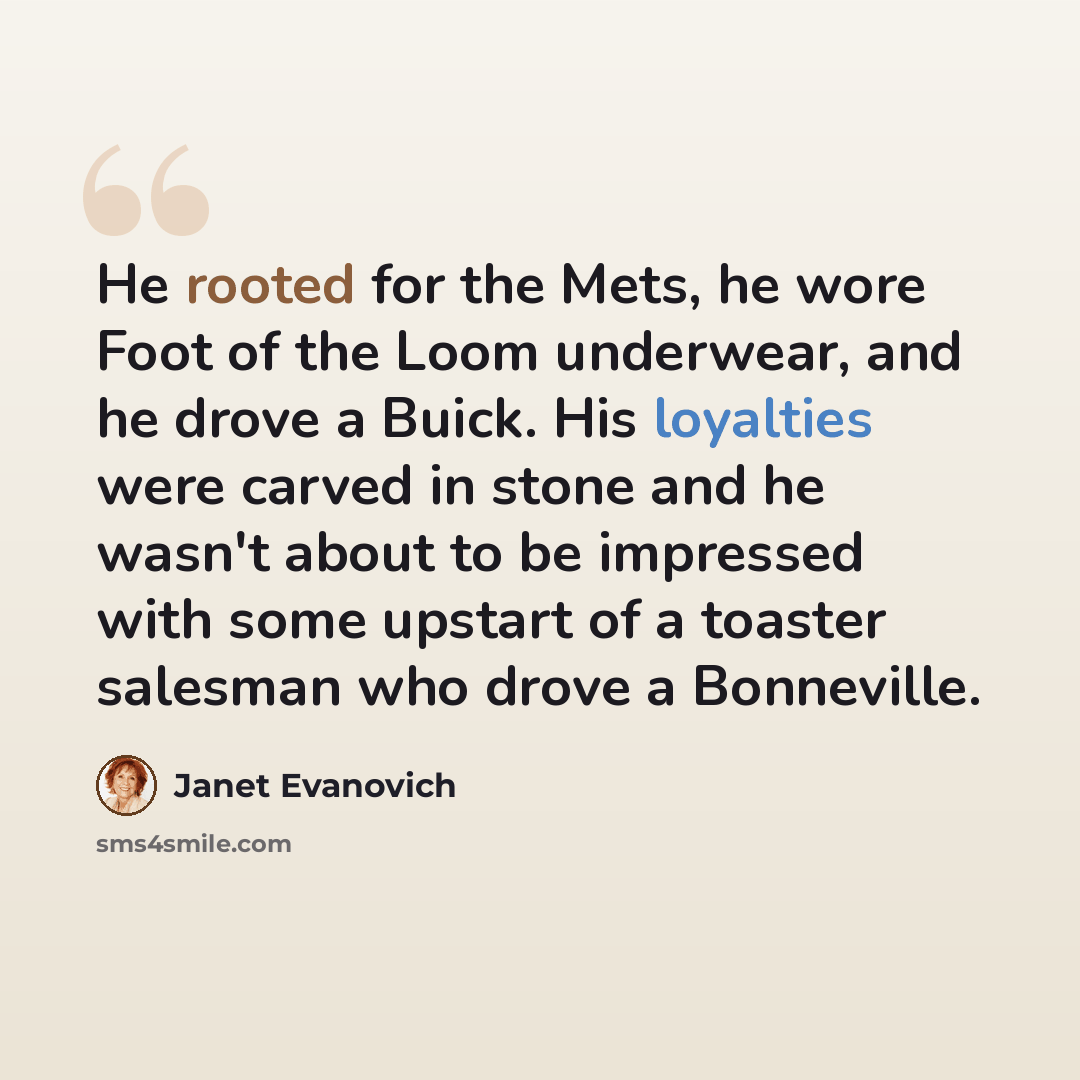 “He rooted for the Mets, he wore Foot of the Loom underwear, and he drove a Buick. His loyalties were carved in stone and he wasn't about to be impressed with some upstart of a toaster salesman who drove a Bonneville.” quote by Janet Evanovich