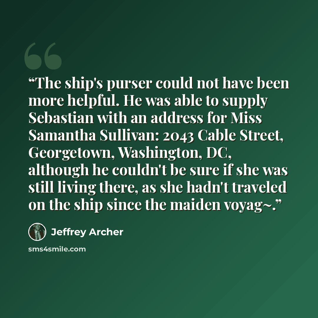“The ship's purser could not have been more helpful. He was able to supply Sebastian with an address for Miss Samantha Sullivan: 2043 Cable Street, Georgetown, Washington, DC, although he couldn't be sure if she was still living there, as she hadn't traveled on the ship since the maiden voyag~.” quote by Jeffrey Archer