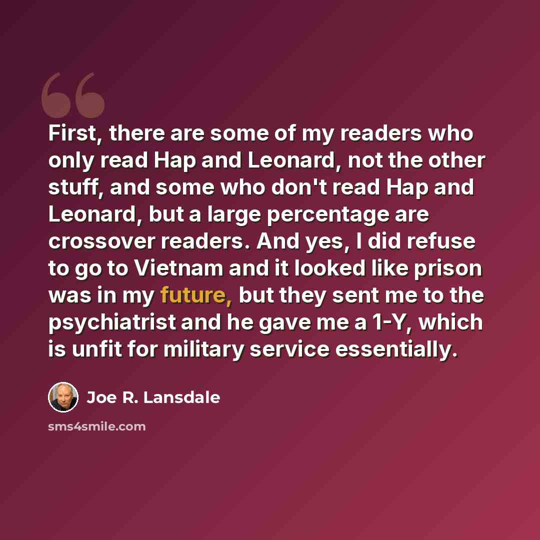 “First, there are some of my readers who only read Hap and Leonard, not the other stuff, and some who don't read Hap and Leonard, but a large percentage are crossover readers. And yes, I did refuse to go to Vietnam and it looked like prison was in my future, but they sent me to the psychiatrist and…” quote by Joe R. Lansdale