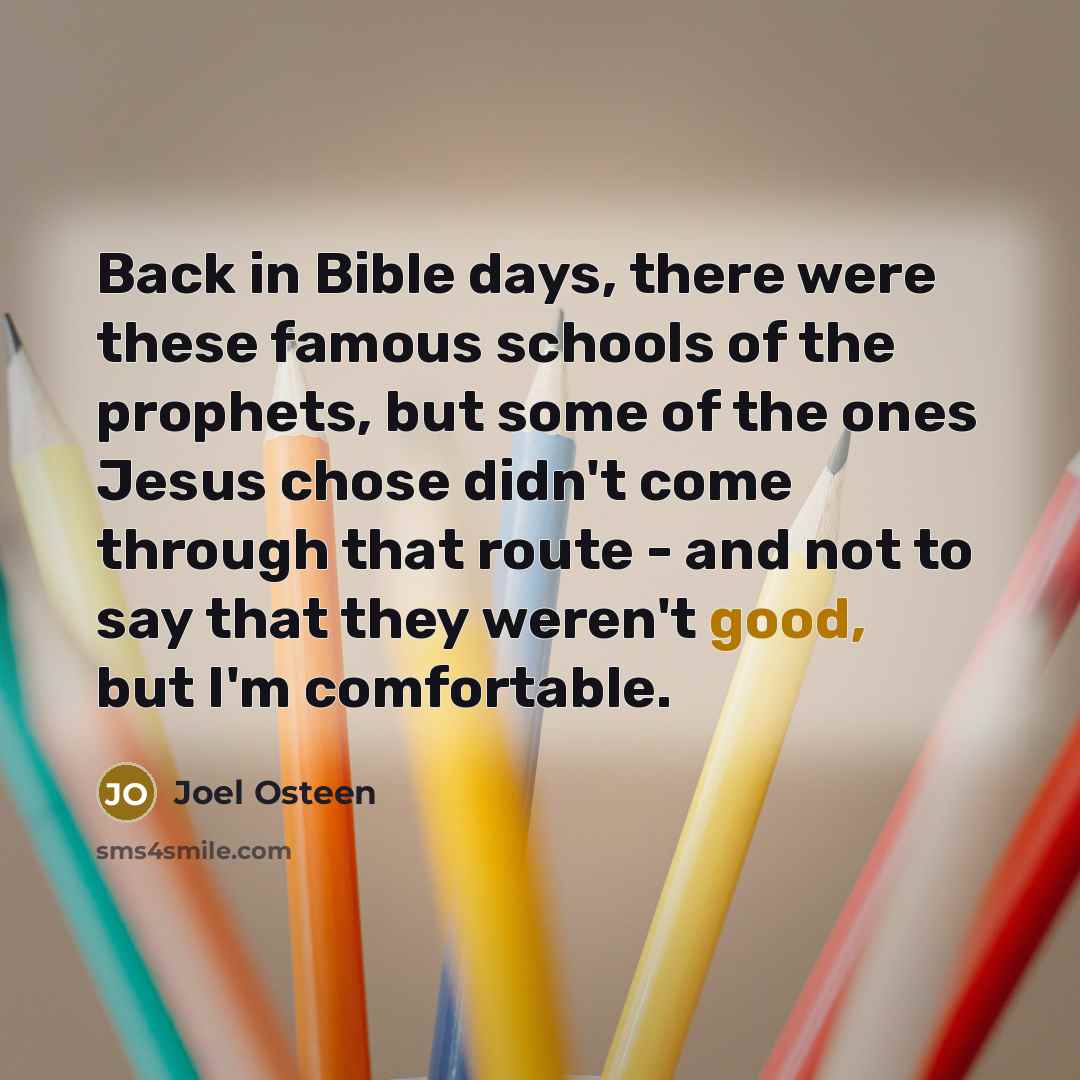 “Back in Bible days, there were these famous schools of the prophets, but some of the ones Jesus chose didn't come through that route - and not to say that they weren't good, but I'm comfortable.” quote by Joel Osteen