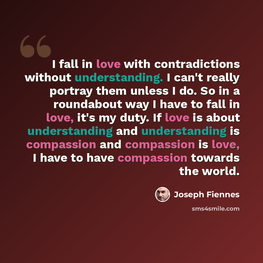 “I fall in love with contradictions without understanding. I can't really portray them unless I do. So in a roundabout way I have to fall in love, it's my duty. If love is about understanding and understanding is compassion and compassion is love, I have to have compassion towards the world.” quote by Joseph Fiennes