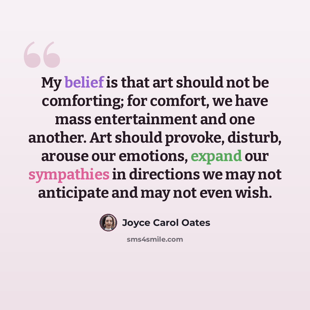 “My belief is that art should not be comforting; for comfort, we have mass entertainment and one another. Art should provoke, disturb, arouse our emotions, expand our sympathies in directions we may not anticipate and may not even wish.” quote by Joyce Carol Oates