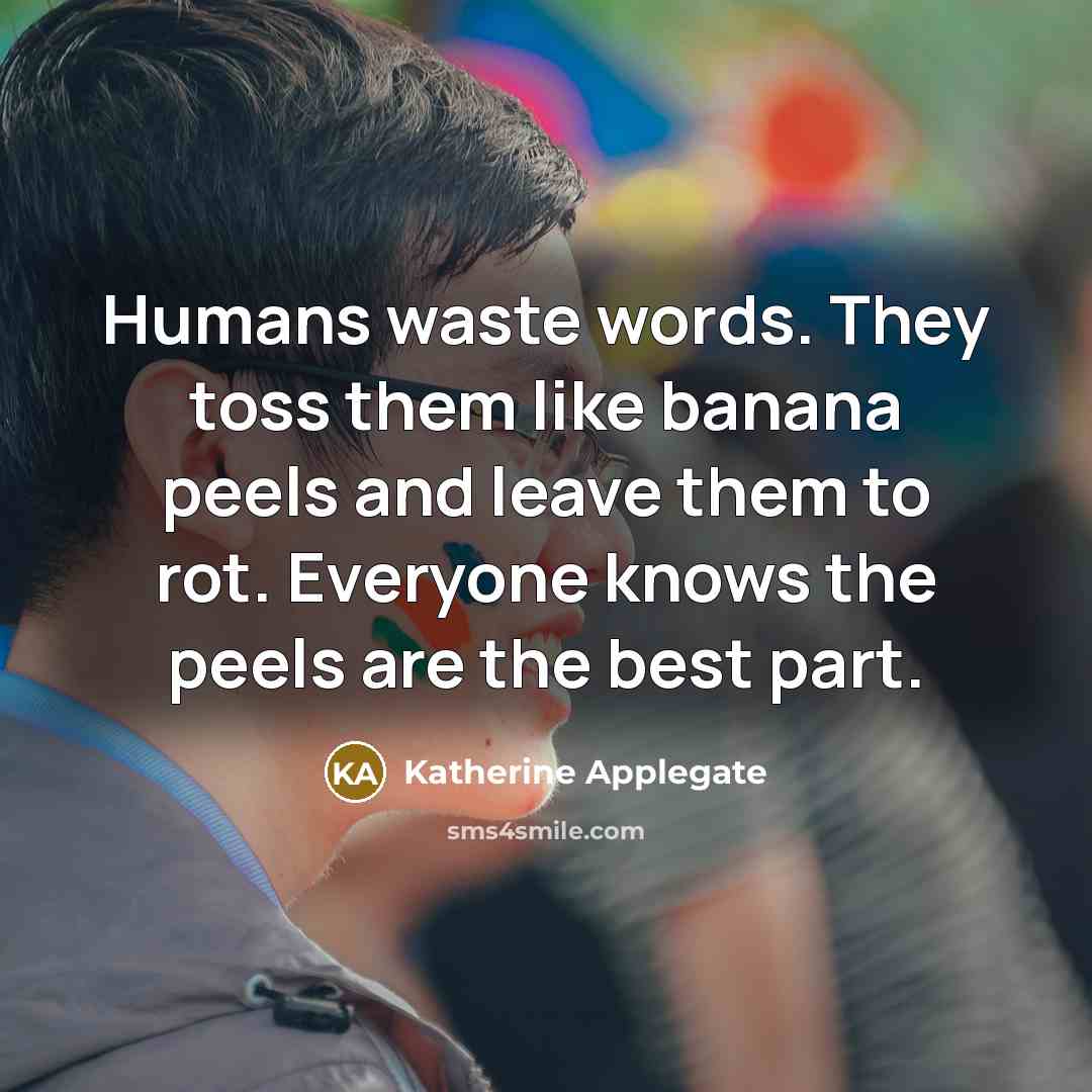 “Humans waste words. They toss them like banana peels and leave them to rot. Everyone knows the peels are the best part.” quote by Katherine Applegate