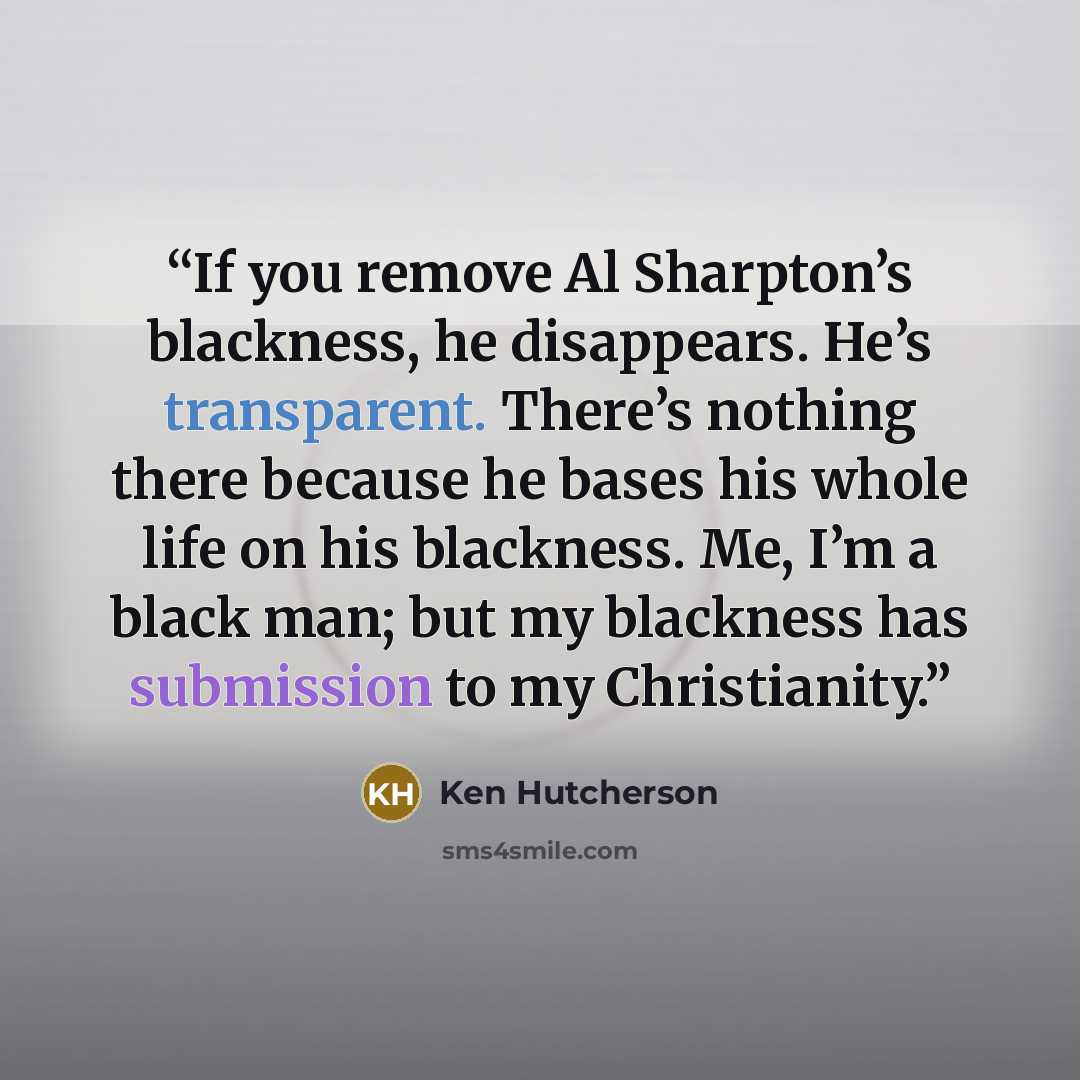 “If you remove Al Sharpton’s blackness, he disappears. He’s transparent. There’s nothing there because he bases his whole life on his blackness. Me, I’m a black man; but my blackness has submission to my Christianity.” quote by Ken Hutcherson