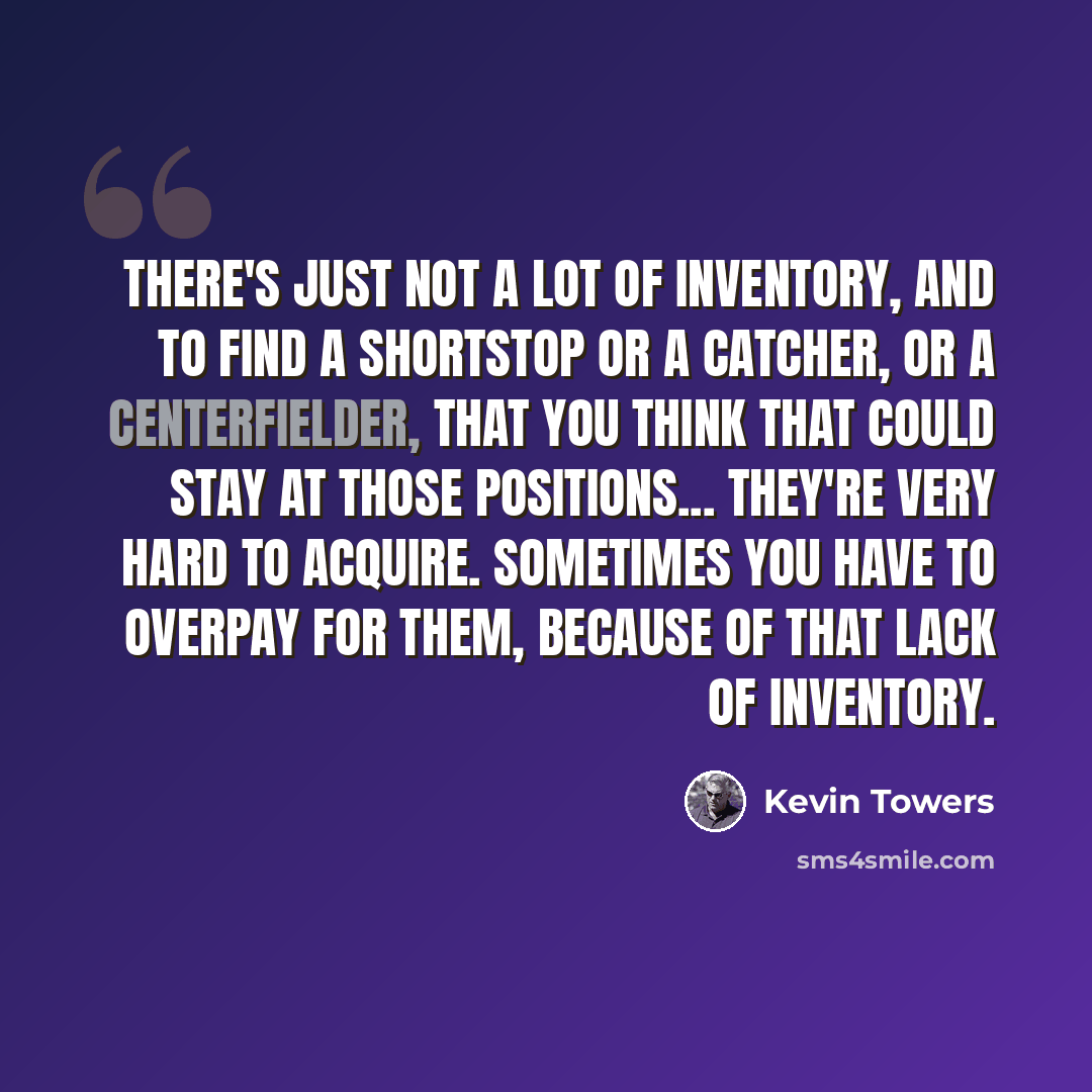 “There's just not a lot of inventory, and to find a shortstop or a catcher, or a centerfielder, that you think that could stay at those positions... they're very hard to acquire. Sometimes you have to overpay for them, because of that lack of inventory.” quote by Kevin Towers
