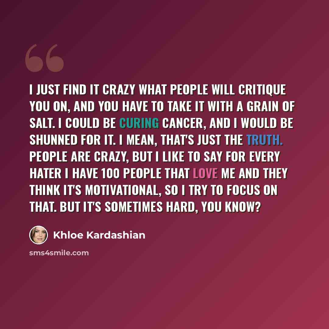“I just find it crazy what people will critique you on, and you have to take it with a grain of salt. I could be curing cancer, and I would be shunned for it. I mean, that's just the truth. People are crazy, but I like to say for every hater I have 100 people that love me and they think it's…” quote by Khloe Kardashian