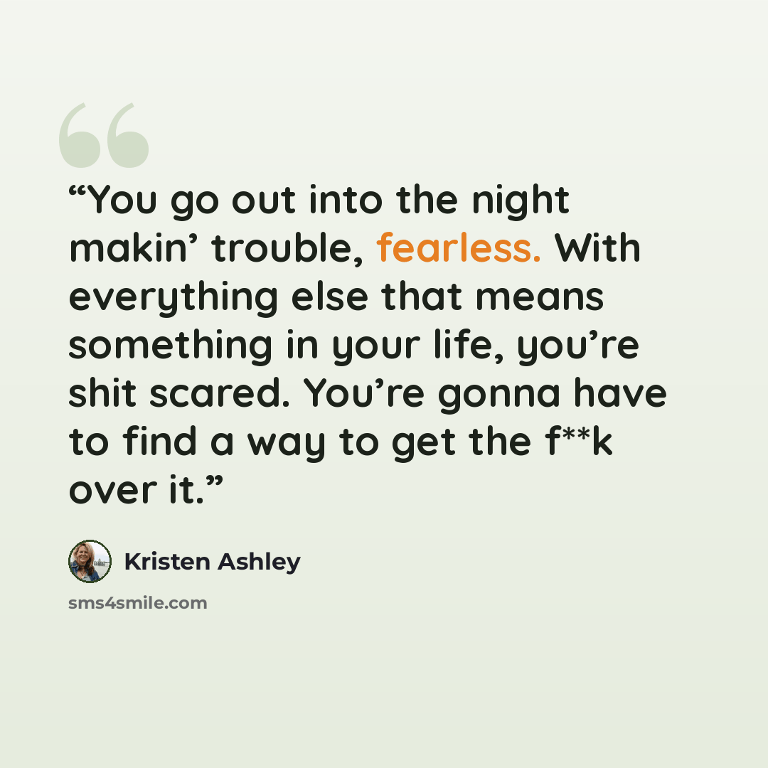 “You go out into the night makin’ trouble, fearless. With everything else that means something in your life, you’re shit scared. You’re gonna have to find a way to get the f**k over it.” quote by Kristen Ashley