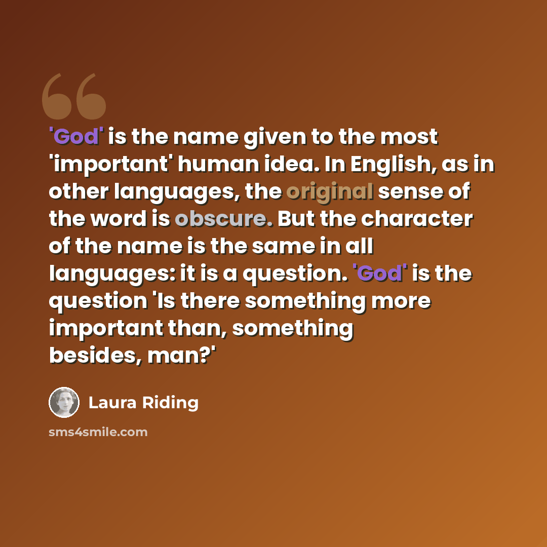 “'God' is the name given to the most 'important' human idea. In English, as in other languages, the original sense of the word is obscure. But the character of the name is the same in all languages: it is a question. 'God' is the question 'Is there something more important than, something besides…” quote by Laura Riding