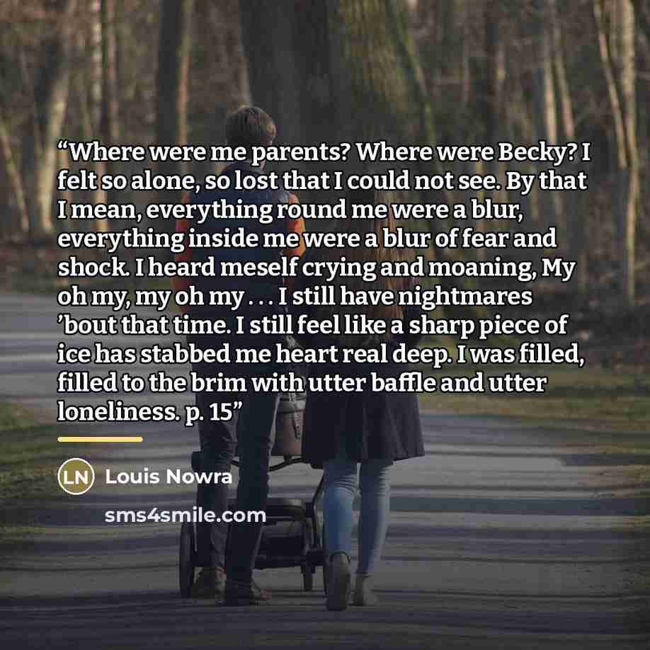 “Where were me parents? Where were Becky? I felt so alone, so lost that I could not see. By that I mean, everything round me were a blur, everything inside me were a blur of fear and shock. I heard meself crying and moaning, My oh my, my oh my . . . I still have nightmares ’bout that time. I still…” quote by Louis Nowra