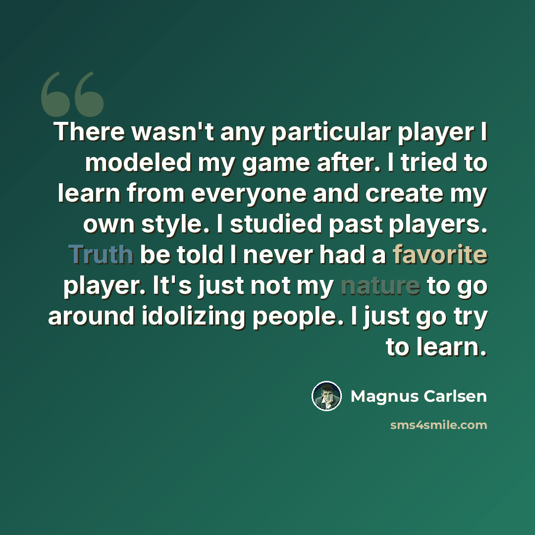 “There wasn't any particular player I modeled my game after. I tried to learn from everyone and create my own style. I studied past players. Truth be told I never had a favorite player. It's just not my nature to go around idolizing people. I just go try to learn.” quote by Magnus Carlsen