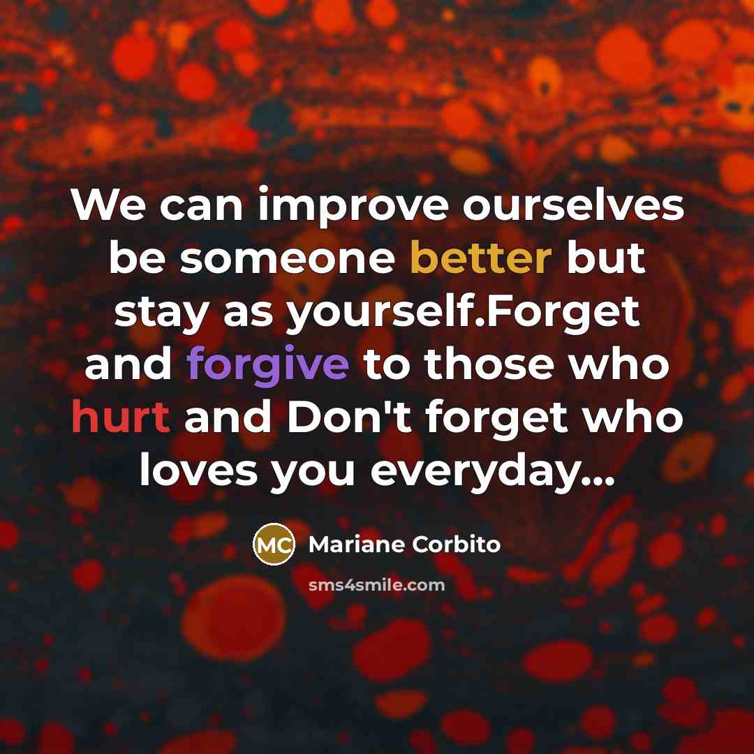 “We can improve ourselves be someone better but stay as yourself.Forget and forgive to those who hurt and Don't forget who loves you everyday...” quote by Mariane Corbito