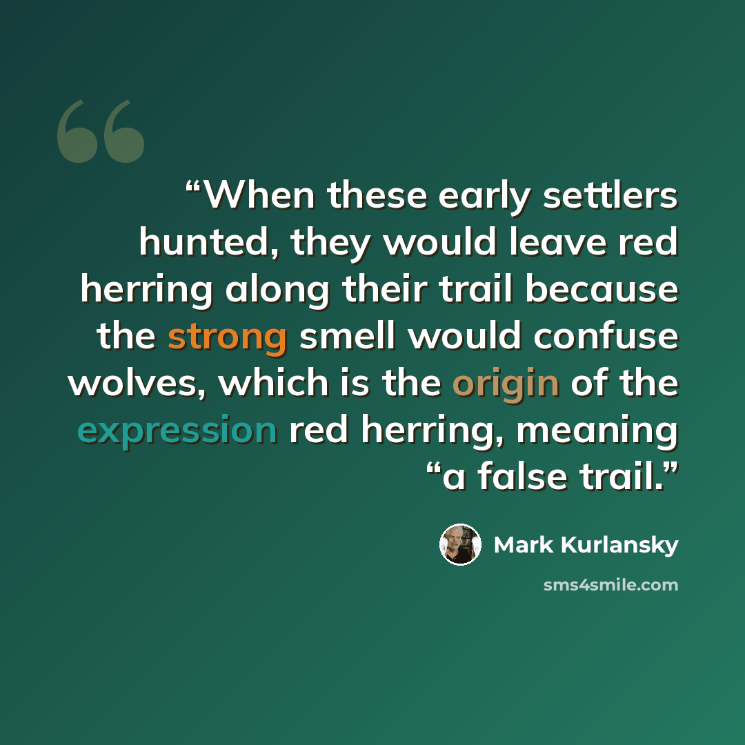 “When these early settlers hunted, they would leave red herring along their trail because the strong smell would confuse wolves, which is the origin of the expression red herring, meaning “a false trail.” quote by Mark Kurlansky