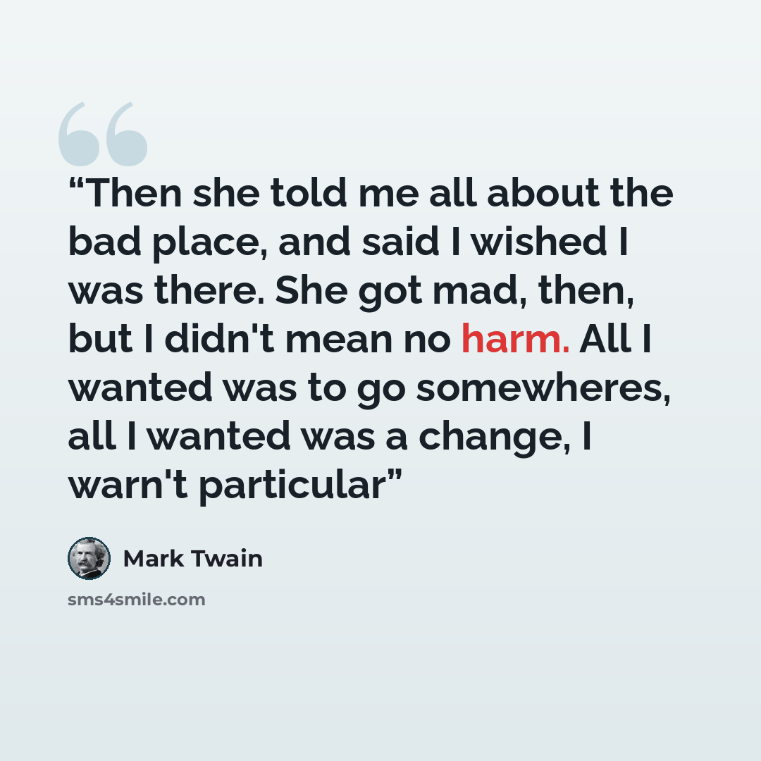 “Then she told me all about the bad place, and said I wished I was there. She got mad, then, but I didn't mean no harm. All I wanted was to go somewheres, all I wanted was a change, I warn't particular” quote by Mark Twain