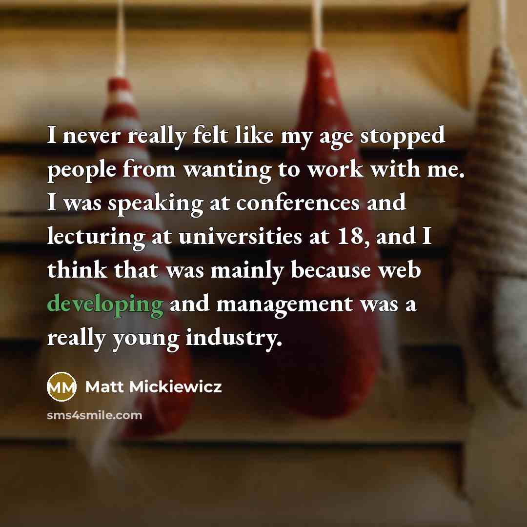 “I never really felt like my age stopped people from wanting to work with me. I was speaking at conferences and lecturing at universities at 18, and I think that was mainly because web developing and management was a really young industry.” quote by Matt Mickiewicz