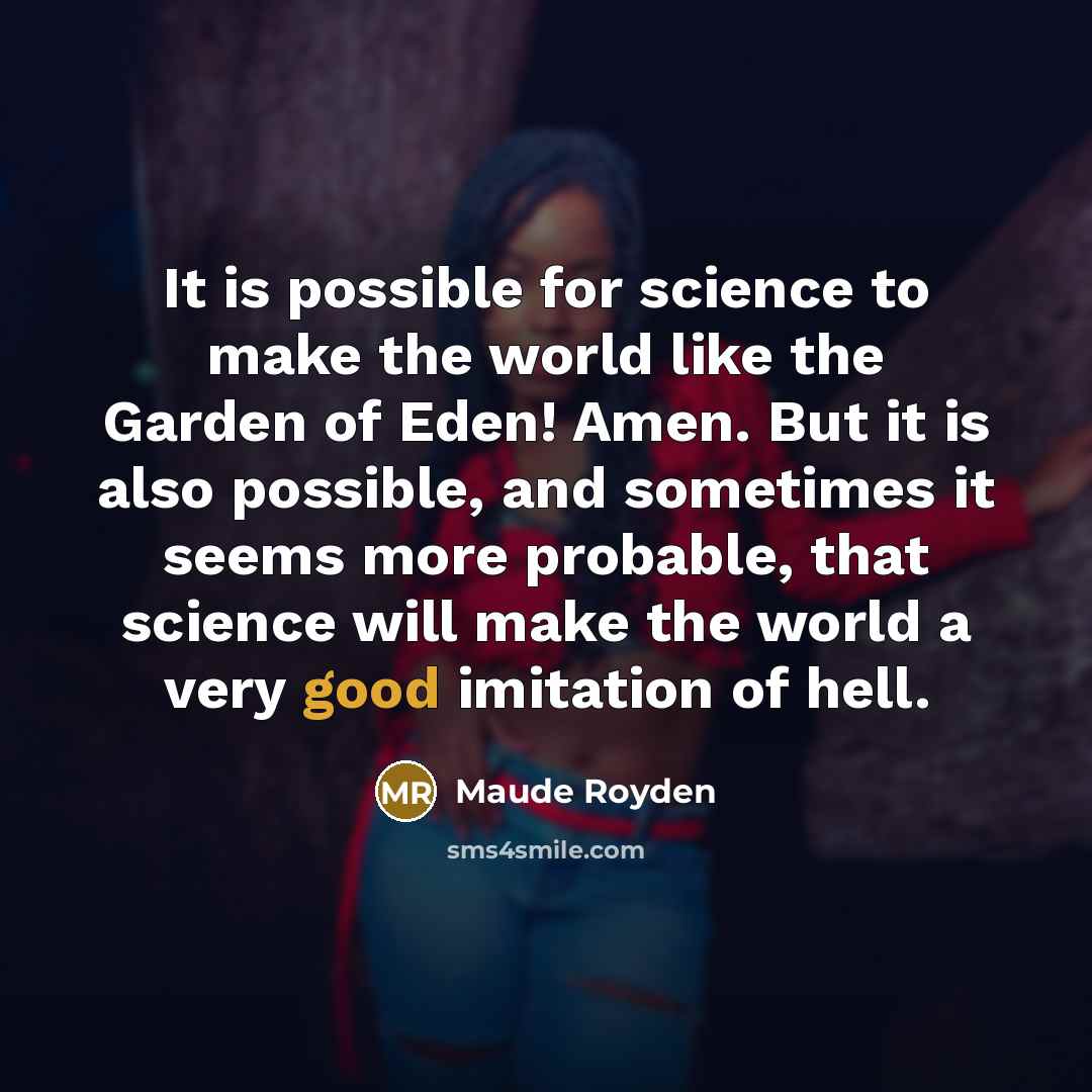 “It is possible for science to make the world like the Garden of Eden! Amen. But it is also possible, and sometimes it seems more probable, that science will make the world a very good imitation of hell.” quote by Maude Royden