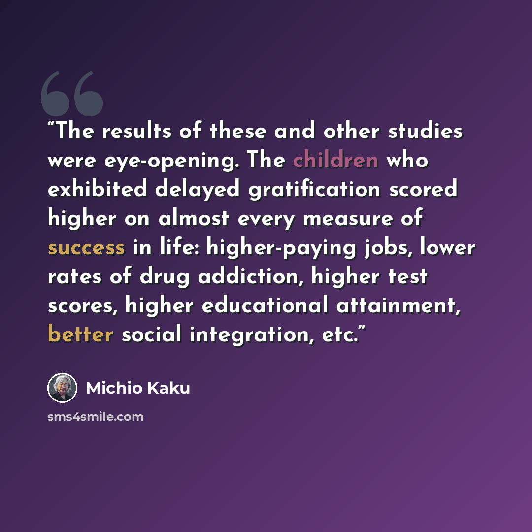 “The results of these and other studies were eye-opening. The children who exhibited delayed gratification scored higher on almost every measure of success in life: higher-paying jobs, lower rates of drug addiction, higher test scores, higher educational attainment, better social integration, etc.” quote by Michio Kaku