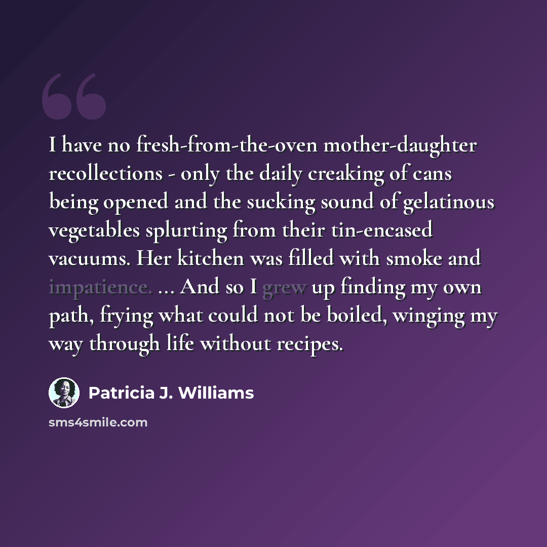 “I have no fresh-from-the-oven mother-daughter recollections - only the daily creaking of cans being opened and the sucking sound of gelatinous vegetables splurting from their tin-encased vacuums. Her kitchen was filled with smoke and impatience. ... And so I grew up finding my own path, frying…” quote by Patricia J. Williams