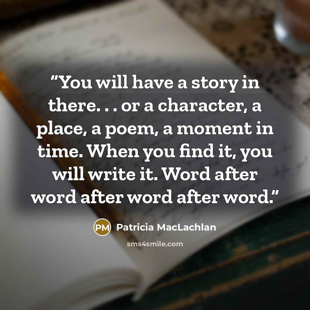 “You will have a story in there. . . or a character, a place, a poem, a moment in time. When you find it, you will write it. Word after word after word after word.” quote by Patricia MacLachlan