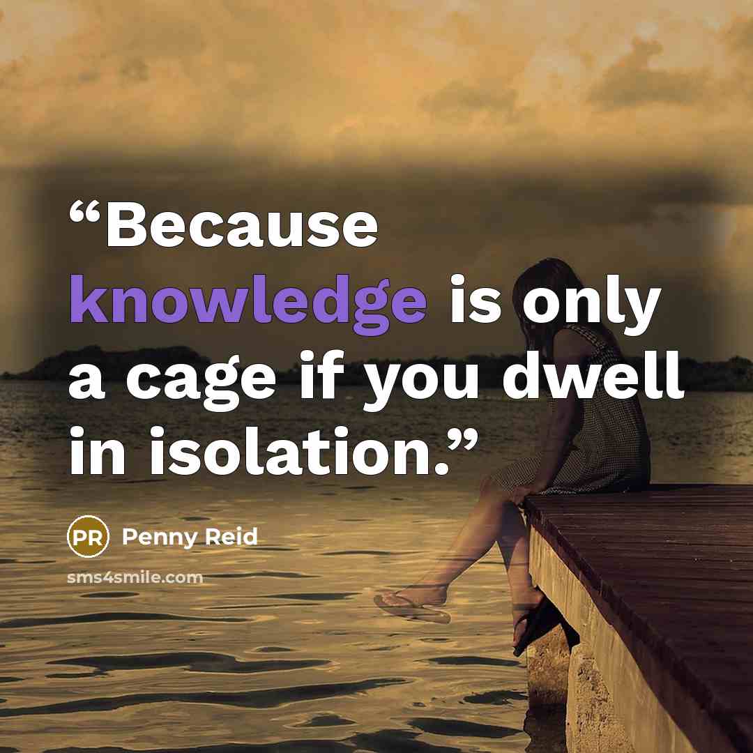 “Because knowledge is only a cage if you dwell in isolation.” quote by Penny Reid