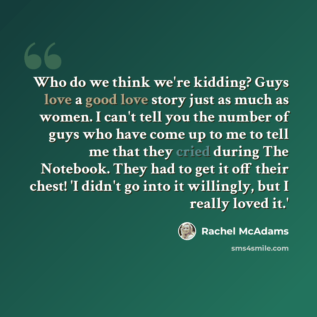 “Who do we think we're kidding? Guys love a good love story just as much as women. I can't tell you the number of guys who have come up to me to tell me that they cried during The Notebook. They had to get it off their chest! 'I didn't go into it willingly, but I really loved it.'” quote by Rachel McAdams