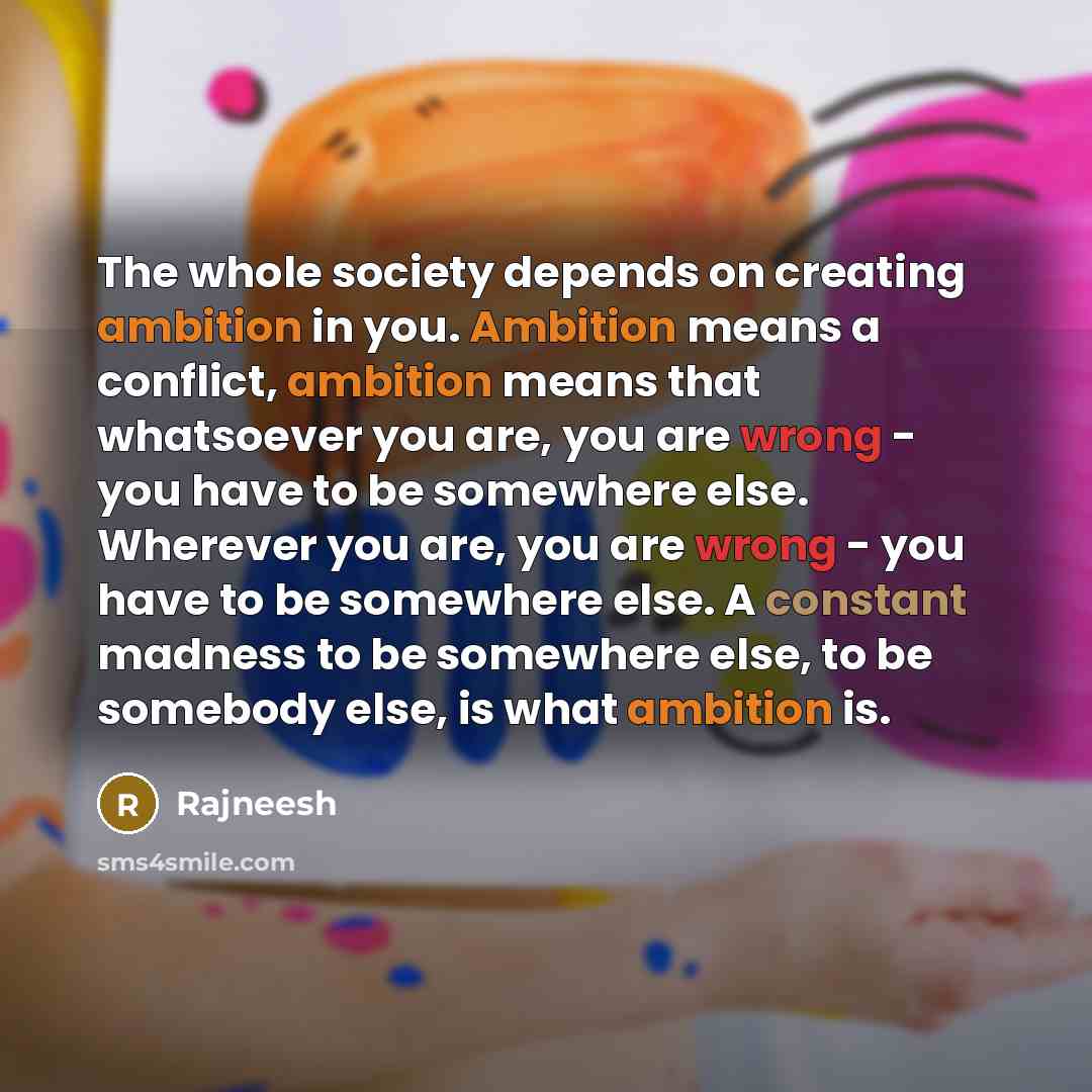 “The whole society depends on creating ambition in you. Ambition means a conflict, ambition means that whatsoever you are, you are wrong - you have to be somewhere else. Wherever you are, you are wrong - you have to be somewhere else. A constant madness to be somewhere else, to be somebody else, is…” quote by Rajneesh