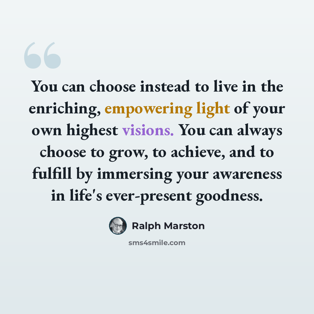 “You can choose instead to live in the enriching, empowering light of your own highest visions. You can always choose to grow, to achieve, and to fulfill by immersing your awareness in life's ever-present goodness.” quote by Ralph Marston