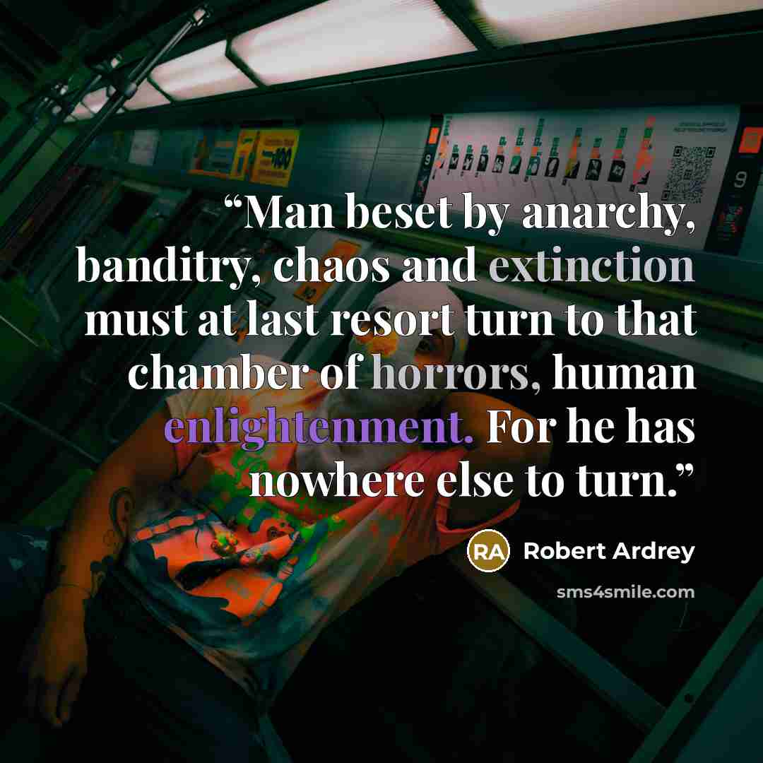 “Man beset by anarchy, banditry, chaos and extinction must at last resort turn to that chamber of horrors, human enlightenment. For he has nowhere else to turn.” quote by Robert Ardrey