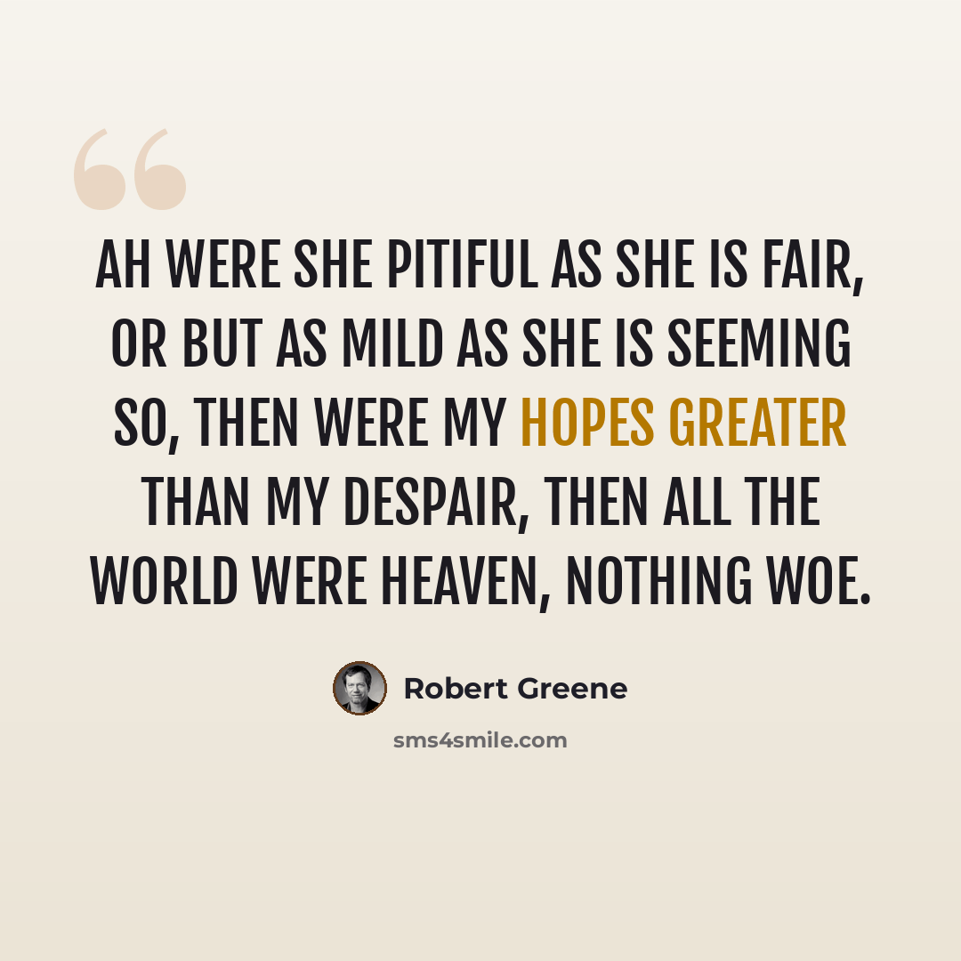 “Ah were she pitiful as she is fair, Or but as mild as she is seeming so, Then were my hopes greater than my despair, Then all the world were heaven, nothing woe.” quote by Robert Greene