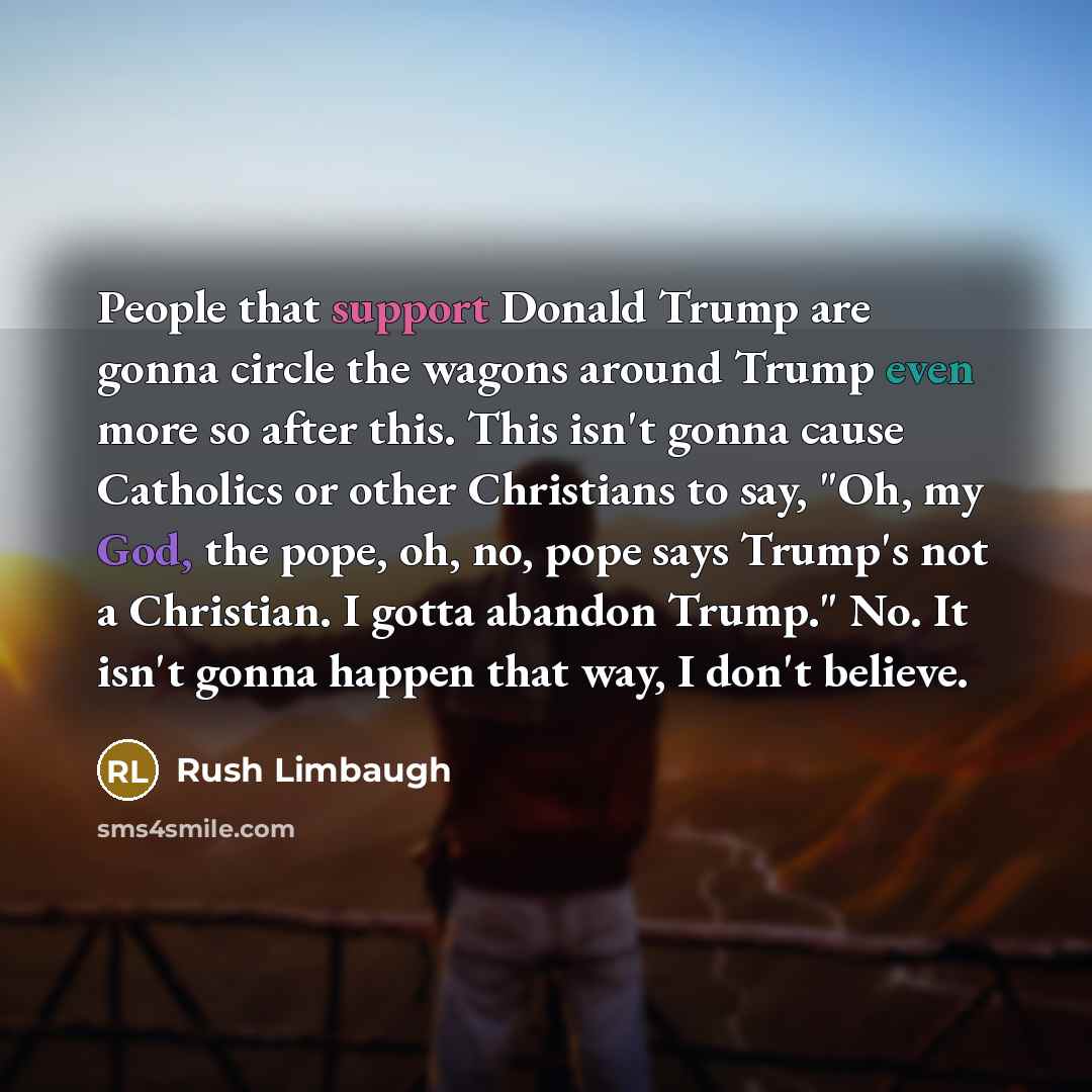 “People that support Donald Trump are gonna circle the wagons around Trump even more so after this. This isn't gonna cause Catholics or other Christians to say, "Oh, my God, the pope, oh, no, pope says Trump's not a Christian. I gotta abandon Trump." No. It isn't gonna happen that way, I don't…” quote by Rush Limbaugh