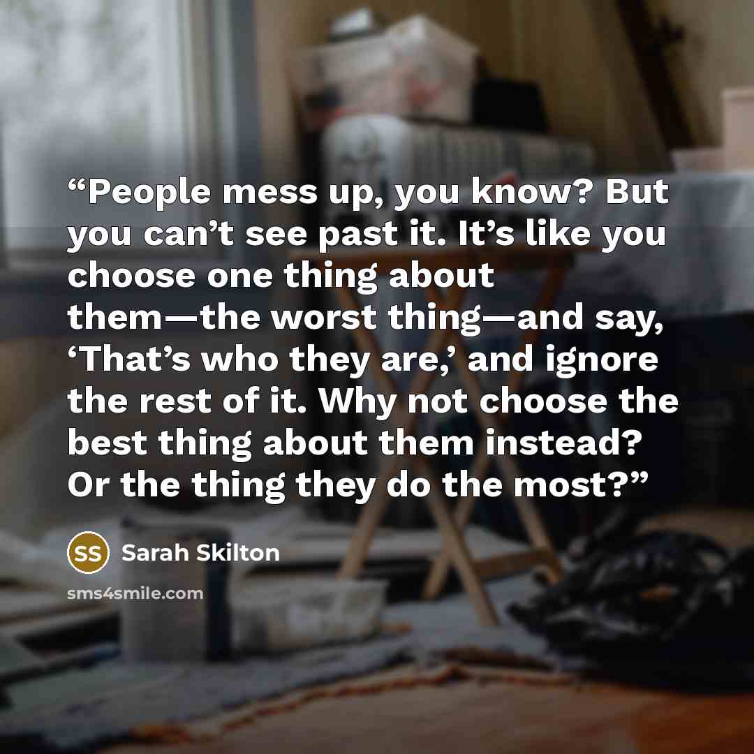 “People mess up, you know? But you can’t see past it. It’s like you choose one thing about them—the worst thing—and say, ‘That’s who they are,’ and ignore the rest of it. Why not choose the best thing about them instead? Or the thing they do the most?” quote by Sarah Skilton