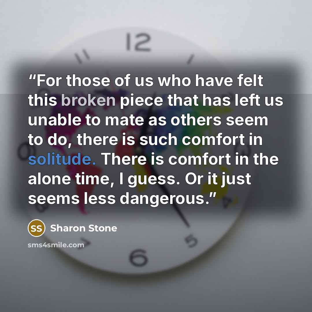 “For those of us who have felt this broken piece that has left us unable to mate as others seem to do, there is such comfort in solitude. There is comfort in the alone time, I guess. Or it just seems less dangerous.” quote by Sharon Stone