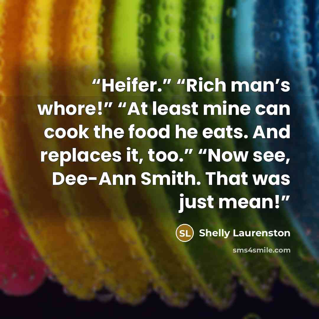 “Heifer.” “Rich man’s whore!” “At least mine can cook the food he eats. And replaces it, too.” “Now see, Dee-Ann Smith. That was just mean!” quote by Shelly Laurenston