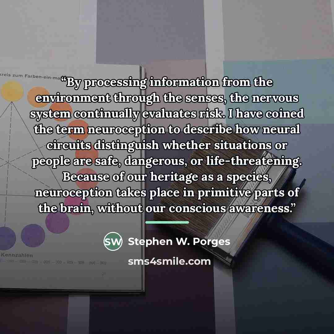 “By processing information from the environment through the senses, the nervous system continually evaluates risk. I have coined the term neuroception to describe how neural circuits distinguish whether situations or people are safe, dangerous, or life-threatening. Because of our heritage as a…” quote by Stephen W. Porges