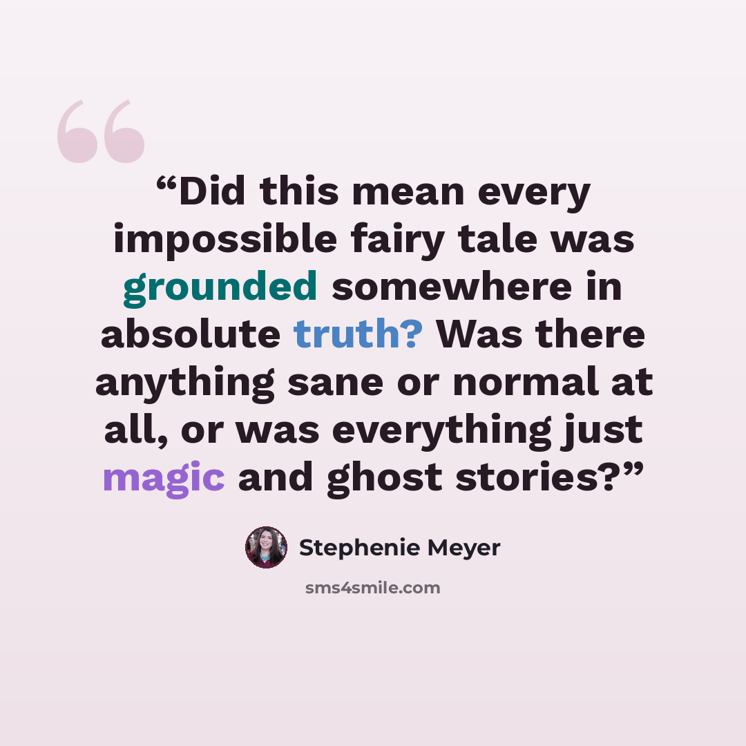 “Did this mean every impossible fairy tale was grounded somewhere in absolute truth? Was there anything sane or normal at all, or was everything just magic and ghost stories?” quote by Stephenie Meyer