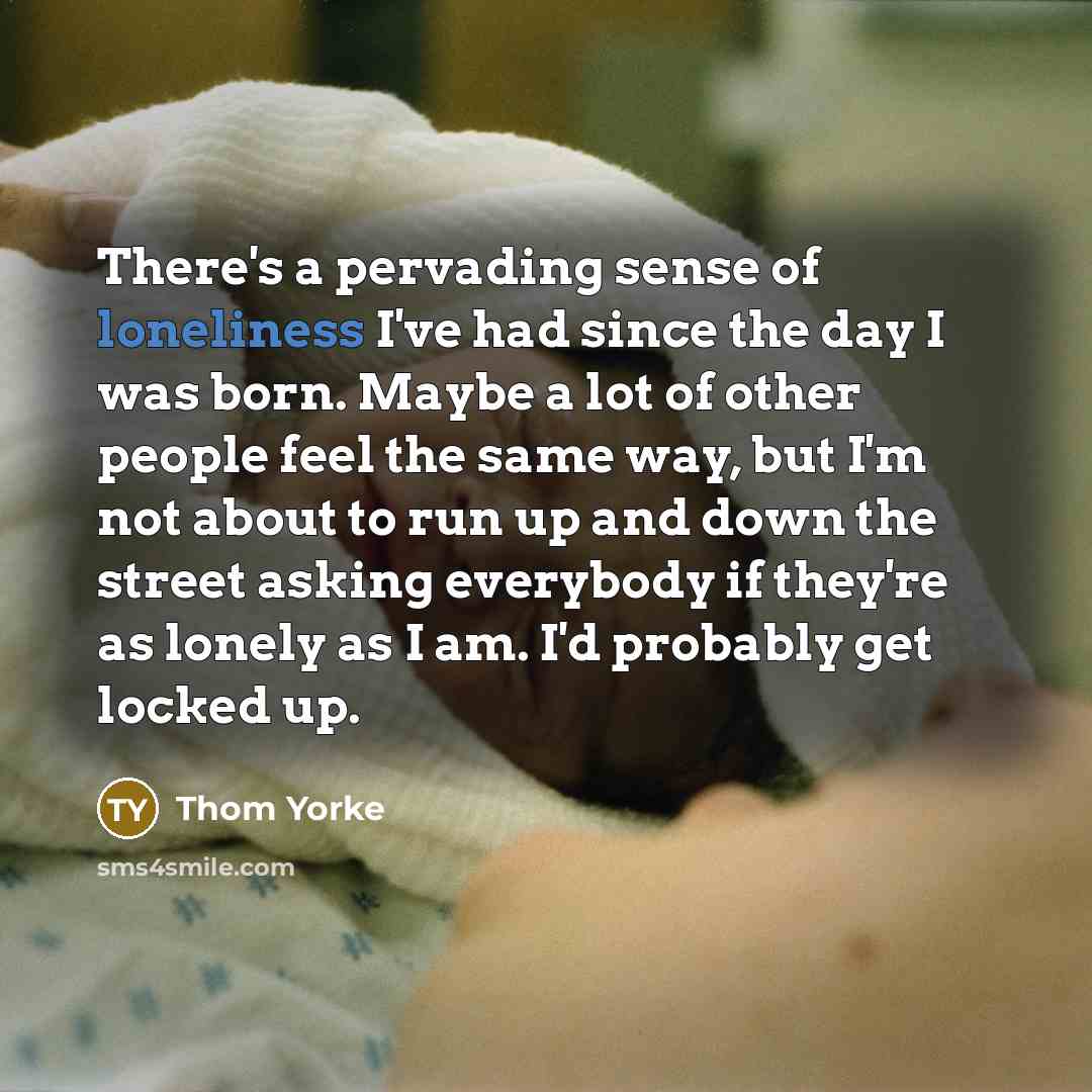 “There's a pervading sense of loneliness I've had since the day I was born. Maybe a lot of other people feel the same way, but I'm not about to run up and down the street asking everybody if they're as lonely as I am. I'd probably get locked up.” quote by Thom Yorke