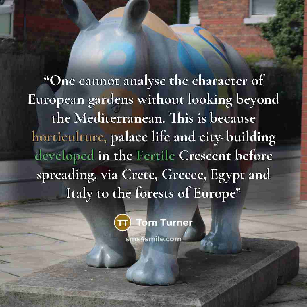 “One cannot analyse the character of European gardens without looking beyond the Mediterranean. This is because horticulture, palace life and city-building developed in the Fertile Crescent before spreading, via Crete, Greece, Egypt and Italy to the forests of Europe” quote by Tom Turner