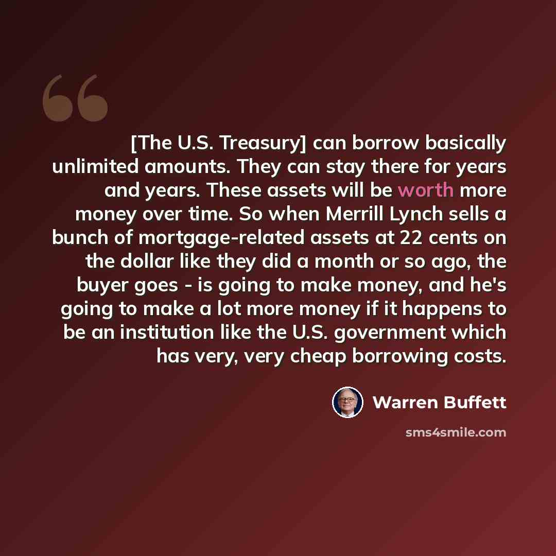 “[The U.S. Treasury] can borrow basically unlimited amounts. They can stay there for years and years. These assets will be worth more money over time. So when Merrill Lynch sells a bunch of mortgage-related assets at 22 cents on the dollar like they did a month or so ago, the buyer goes - is going…” quote by Warren Buffett