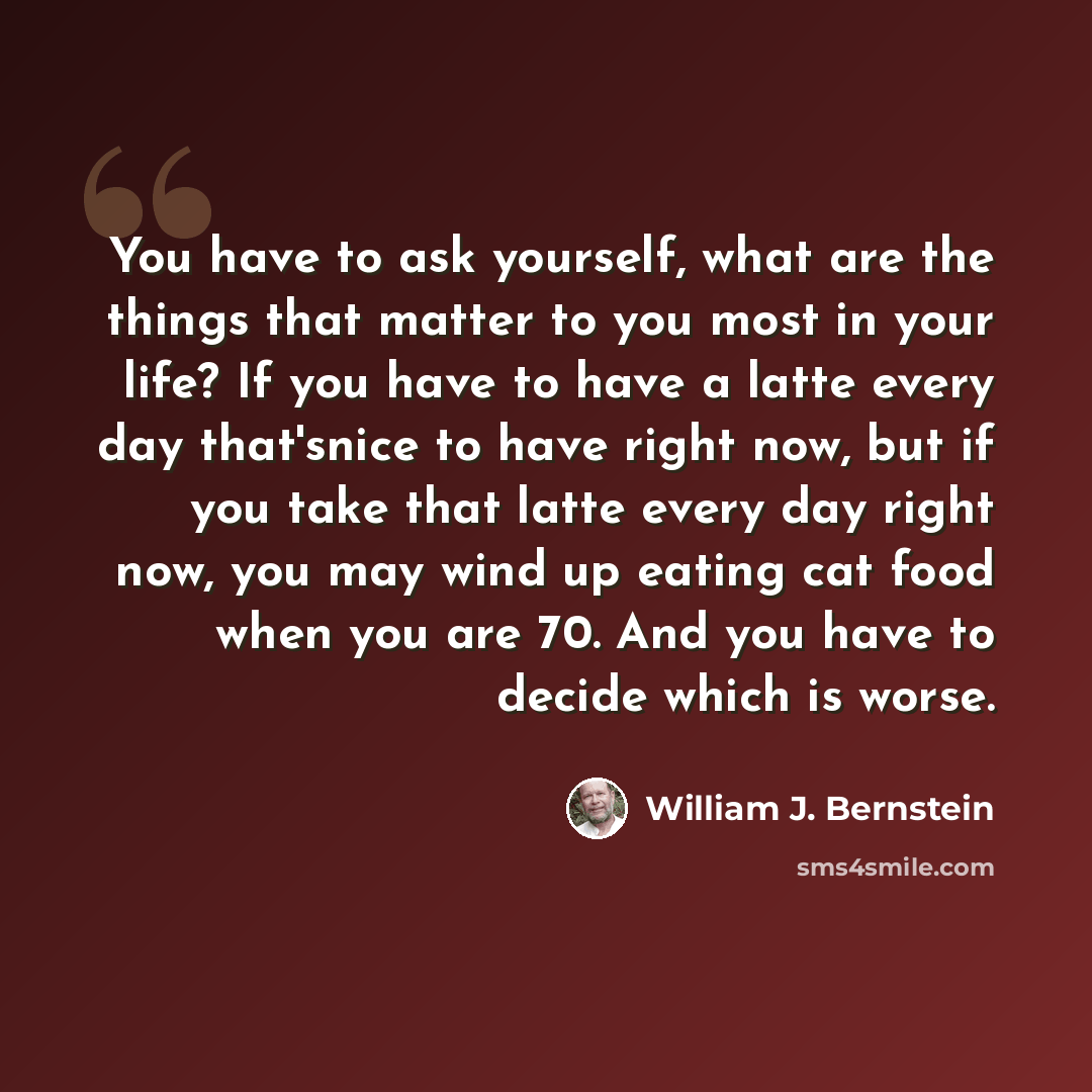 “You have to ask yourself, what are the things that matter to you most in your life? If you have to have a latte every day that'snice to have right now, but if you take that latte every day right now, you may wind up eating cat food when you are 70. And you have to decide which is worse.” quote by William J. Bernstein