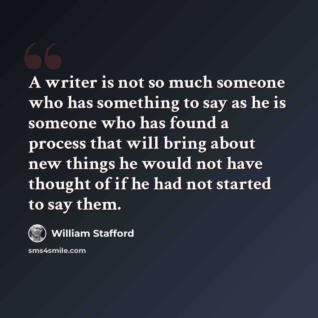 “A writer is not so much someone who has something to say as he is someone who has found a process that will bring about new things he would not have thought of if he had not started to say them.” quote by William Stafford